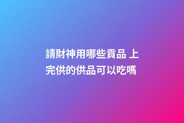 請財神用哪些貢品 上完供的供品可以吃嗎